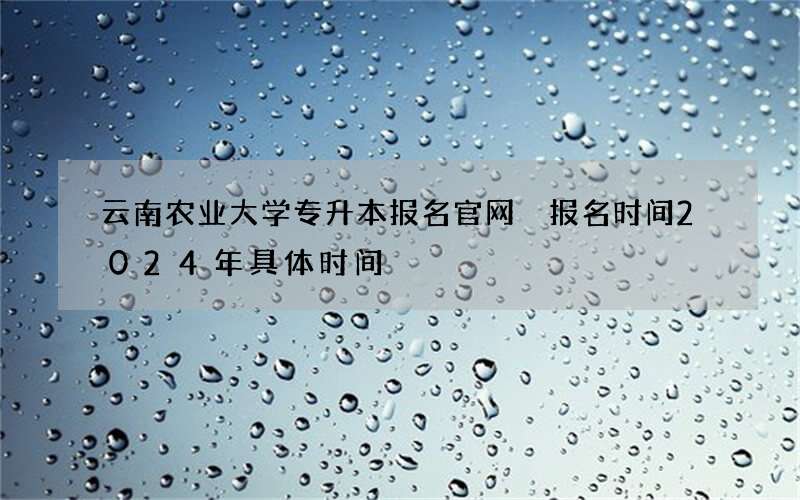 云南农业大学专升本报名官网 报名时间2024年具体时间